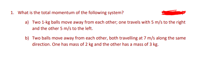 1. What is the total momentum of the following system?
a) Two 1-kg balls move away from each other; one travels with 5 m/s to the right
and the other 5 m/s to the left.
b) Two balls move away from each other, both travelling at 7 m/s along the same
direction. One has mass of 2 kg and the other has a mass of 3 kg.

