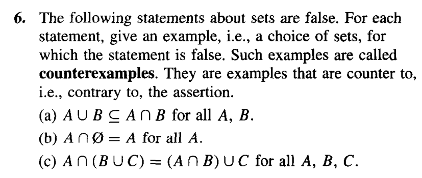 6. The following statements about sets are false. For each
statement, give an example, i.e., a choice of sets, for
which the statement is false. Such examples are called
counterexamples. They are examples that are counter to,
i.e., contrary to, the assertion.
(a) AUBCAn B for all A, B.
(b) ANØ:
= A for all A.
(c) AN (BUC) = (A ^ B) UC for all A, B, C.
