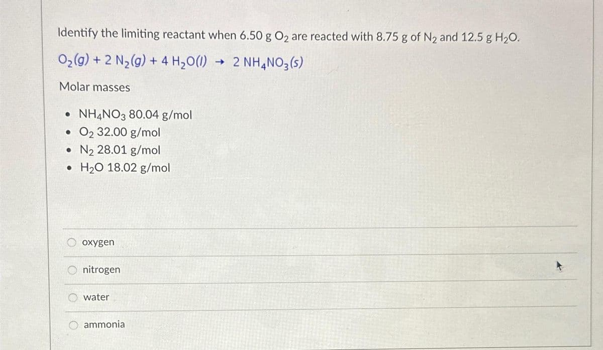 Identify the limiting reactant when 6.50 g O₂ are reacted with 8.75 g of N₂ and 12.5 g H₂O.
O₂(g) + 2 N₂(g) + 4H₂O(1) 2 NH4NO3(s)
Molar masses
• NH4NO3 80.04 g/mol
. 0₂ 32.00 g/mol
•N₂ 28.01 g/mol
H₂O 18.02 g/mol
oxygen
nitrogen
water
ammonia