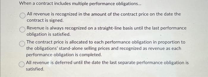 When a contract includes multiple performance obligations...
All revenue is recognized in the amount of the contract price on the date the
contract is signed.
Revenue is always recognized on a straight-line basis until the last performance
obligation is satisfied.
The contract price is allocated to each performance obligation in proportion to
the obligations' stand-alone selling prices and recognized as revenue as each
performance obligation is completed.
All revenue is deferred until the date the last separate performance obligation is
satisfied.