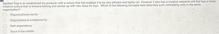 Spotted Dog is an established toy producer with a culture that has enabled it to be very efficient and tightly run. However it also has a creative research unit that has a loose,
creative culture that is forward looking and comes up with new ideas for toys. Which of the following concepts best describes such contrasting units in the same
organization?
Organizational inertia
Organizational ambidexterity
Path dependency
Stuck in the middle