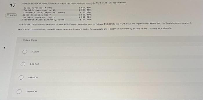 17
Data for January for Bondi Corporation and its two major business segments, North and South, appear below
Sales revenues, North
Variable expenses, North
Traceable fixed expenses, North
Sales revenues, South
Variable expenses, South
Traceable fixed expenses, South
$ 510,000
$ 291,000
$ 66,000
In addition, common fixed expenses totaled $179.000 and were allocated as follows: $93,000 to the North business segment and $86.000 to the South business segment.
A properly constructed segmented income statement in a contribution format would show that the net operating income of the company as a whole is
Multiple Choice
$(7,000)
$172,000
$351,000
$660,000
$ 383,000
$ 79,000
$496,000