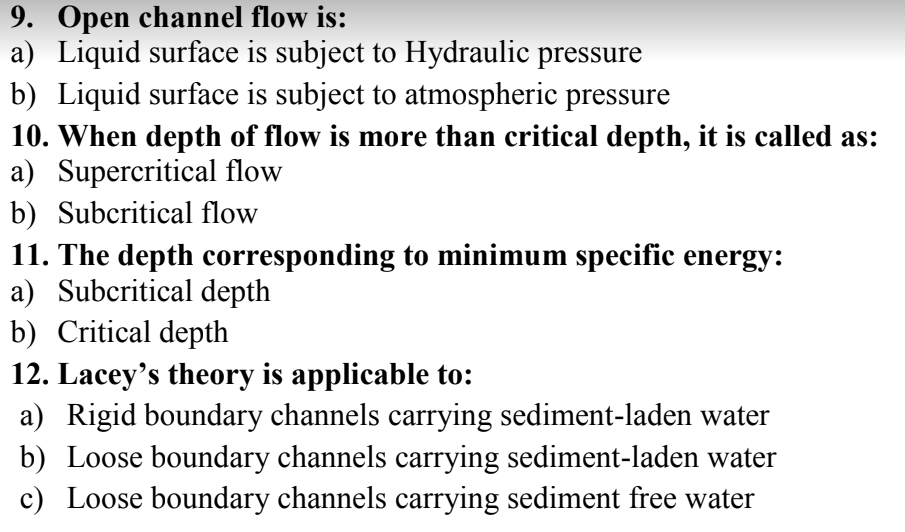 9. Open channel flow is:
a) Liquid surface is subject to Hydraulic pressure
b) Liquid surface is subject to atmospheric pressure
10. When depth of flow is more than critical depth, it is called as:
a) Supercritical flow
b) Subcritical flow
11. The depth corresponding to minimum specific energy:
a) Subcritical depth
b) Critical depth
12. Lacey's theory is applicable to:
a) Rigid boundary channels carrying sediment-laden water
b) Loose boundary channels carrying sediment-laden water
c) Loose boundary channels carrying sediment free water
