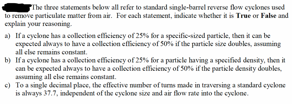 The three statements below all refer to standard single-barrel reverse flow cyclones used
to remove particulate matter from air. For each statement, indicate whether it is True or False and
explain your reasoning.
a) If a cyclone has a collection efficiency of 25% for a specific-sized particle, then it can be
expected always to have a collection efficiency of 50% if the particle size doubles, assuming
all else remains constant.
b) If a cyclone has a collection efficiency of 25% for a particle having a specified density, then it
can be expected always to have a collection efficiency of 50% if the particle density doubles,
assuming all else remains constant.
c) To a single decimal place, the effective number of turns made in traversing a standard cyclone
is always 37.7, independent of the cyclone size and air flow rate into the cyclone.
