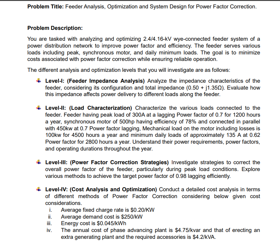 Problem Title: Feeder Analysis, Optimization and System Design for Power Factor Correction.
Problem Description:
You are tasked with analyzing and optimizing 2.4/4.16-kV wye-connected feeder system of a
power distribution network to improve power factor and efficiency. The feeder serves various
loads including peak, synchronous motor, and daily minimum loads. The goal is to minimize
costs associated with power factor correction while ensuring reliable operation.
The different analysis and optimization levels that you will investigate are as follows:
Level-l: (Feeder Impedance Analysis) Analyze the impedance characteristics of the
feeder, considering its configuration and total impedance (0.50 + j1.3502). Evaluate how
this impedance affects power delivery to different loads along the feeder.
Level-ll: (Load Characterization) Characterize the various loads connected to the
feeder. Feeder having peak load of 300A at a lagging Power factor of 0.7 for 1200 hours
a year, synchronous motor of 500hp having efficiency of 78% and connected in parallel
with 450kw at 0.7 Power factor lagging, Mechanical load on the motor including losses is
100kw for 4500 hours a year and minimum daily loads of approximately 135 A at 0.62
Power factor for 2800 hours a year. Understand their power requirements, power factors,
and operating durations throughout the year.
Level-III: (Power Factor Correction Strategies) Investigate strategies to correct the
overall power factor of the feeder, particularly during peak load conditions. Explore
various methods to achieve the target power factor of 0.98 lagging efficiently.
Level-IV: (Cost Analysis and Optimization) Conduct a detailed cost analysis in terms
of different methods of Power Factor Correction considering below given cost
considerations.
i.
Average fixed charge rate is $0.20/KW
ii.
Average demand cost is $250/kW
iii.
iv.
Energy cost is $0.045/kWh
The annual cost of phase advancing plant is $4.75/kvar and that of erecting an
extra generating plant and the required accessories is $4.2/KVA.