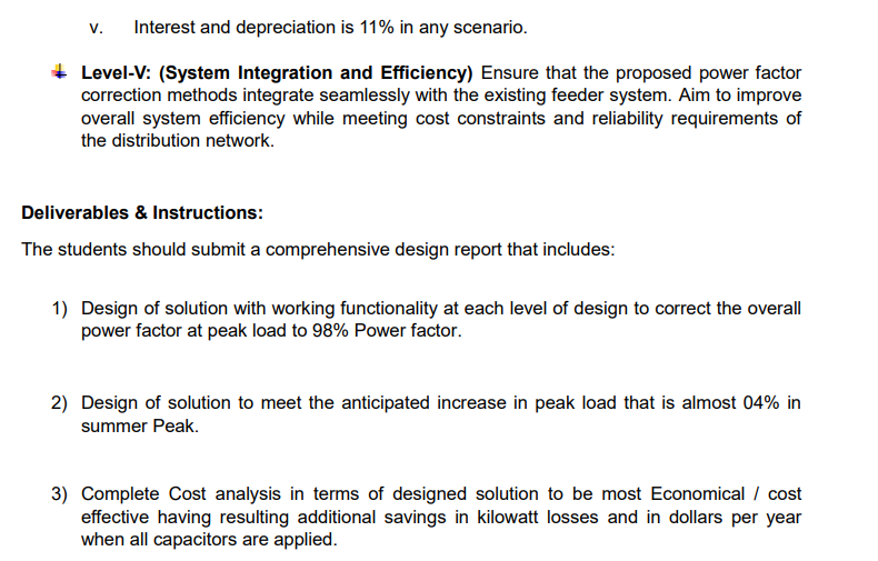 V. Interest and depreciation is 11% in any scenario.
Level-V: (System Integration and Efficiency) Ensure that the proposed power factor
correction methods integrate seamlessly with the existing feeder system. Aim to improve
overall system efficiency while meeting cost constraints and reliability requirements of
the distribution network.
Deliverables & Instructions:
The students should submit a comprehensive design report that includes:
1) Design of solution with working functionality at each level of design to correct the overall
power factor at peak load to 98% Power factor.
2) Design of solution to meet the anticipated increase in peak load that is almost 04% in
summer Peak.
3) Complete Cost analysis in terms of designed solution to be most Economical / cost
effective having resulting additional savings in kilowatt losses and in dollars per year
when all capacitors are applied.