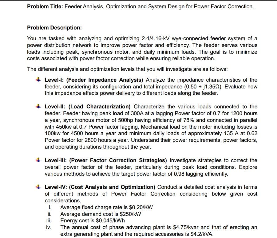 Problem Title: Feeder Analysis, Optimization and System Design for Power Factor Correction.
Problem Description:
You are tasked with analyzing and optimizing 2.4/4.16-kV wye-connected feeder system of a
power distribution network to improve power factor and efficiency. The feeder serves various
loads including peak, synchronous motor, and daily minimum loads. The goal is to minimize
costs associated with power factor correction while ensuring reliable operation.
The different analysis and optimization levels that you will investigate are as follows:
Level-I: (Feeder Impedance Analysis) Analyze the impedance characteristics of the
feeder, considering its configuration and total impedance (0.50 + j1.3502). Evaluate how
this impedance affects power delivery to different loads along the feeder.
Level-ll: (Load Characterization) Characterize the various loads connected to the
feeder. Feeder having peak load of 300A at a lagging Power factor of 0.7 for 1200 hours
a year, synchronous motor of 500hp having efficiency of 78% and connected in parallel
with 450kw at 0.7 Power factor lagging, Mechanical load on the motor including losses is
100kw for 4500 hours a year and minimum daily loads of approximately 135 A at 0.62
Power factor for 2800 hours a year. Understand their power requirements, power factors,
and operating durations throughout the year.
Level-III: (Power Factor Correction Strategies) Investigate strategies to correct the
overall power factor of the feeder, particularly during peak load conditions. Explore
various methods to achieve the target power factor of 0.98 lagging efficiently.
Level-IV: (Cost Analysis and Optimization) Conduct a detailed cost analysis in terms
of different methods of Power Factor Correction considering below given cost
considerations.
i.
Average fixed charge rate is $0.20/KW
ii.
Average demand cost is $250/kW
iii.
iv.
Energy cost is $0.045/kWh
The annual cost of phase advancing plant is $4.75/kvar and that of erecting an
extra generating plant and the required accessories is $4.2/KVA.