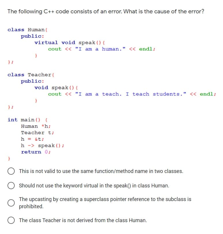 The following C++ code consists of an error. What is the cause of the error?
class Human {
public:
virtual void speak () {
cout <« "I am a human." « endl;
} ;
class Teacher{
public:
void speak () {
cout <« "I am a teach. I teach students." << endl;
} ;
int main () {
Human *h;
Teacher t;
h = &t;
h -> speak () ;
return 0;
}
This is not valid to use the same function/method name in two classes.
Should not use the keyword virtual in the speak() in class Human.
The upcasting by creating a superclass pointer reference to the subclass is
prohibited.
The class Teacher is not derived from the class Human.
