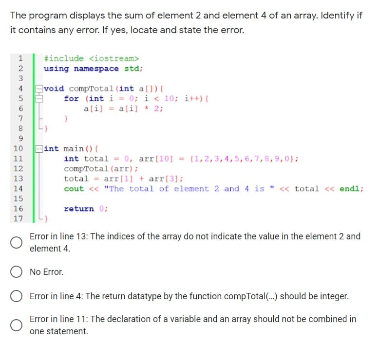 The program displays the sum of element 2 and element 4 of an array. Identify if
it contains any error. If yes, locate and state the error.
#include <iostream>
using namespace std;
3
void compTotal(int a[]){
for (int i = 0; i < 10; i++) {
a[i] = a[i] * 2;
4
8
9
int main () {
int total = 0, arr[10] = (1, 2,3,4,5,6,7,8,9,0};
compTotal (arr);
total = arr[1] + arr[3];
cout << "The total of element 2 and 4 is " <« total « endl;
10
11
13
14
15
16
return 0;
17
Error in line 13: The indices of the array do not indicate the value in the element 2 and
element 4.
No Error.
Error in line 4: The return datatype by the function compTotal(..) should be integer.
Error in line 11: The declaration of a variable and an array should not be combined in
one statement.
1234
