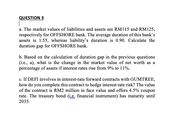 QUESTION 3
a. The market values of liabilities and assets are RM115 and RM125,
respectively for OFFSHORE bank. The average duration of this bank's
assets is 1.55, whereas liability's duration is 0.90. Calculate the
duration gap for OFFSHORE bank.
b. Based on the calculation of duration gap in the previous questions
(i.e., a), what is the change in the market value of net worth as a
percentage of assets if interest rates rise from 9% to 11%.
c. If DEFI involves in interest-rate forward contracts with GUMTREE,
how do you complete this contract to hedge interest rate risk? The value
of the contract is RM2 million in face value and offers 4.5% coupon
rate. The treasury bond (i.e. financial instrument) has maturity until
2035.
