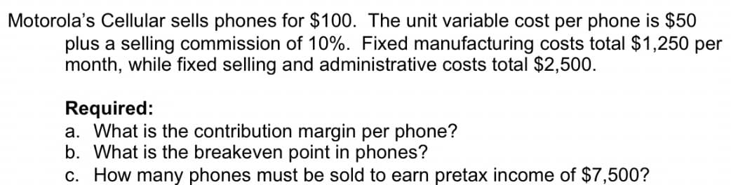 Motorola's Cellular sells phones for $100. The unit variable cost per phone is $50
plus a selling commission of 10%. Fixed manufacturing costs total $1,250 per
month, while fixed selling and administrative costs total $2,500.
Required:
a. What is the contribution margin per phone?
b. What is the breakeven point in phones?
c. How many phones must be sold to earn pretax income of $7,500?
