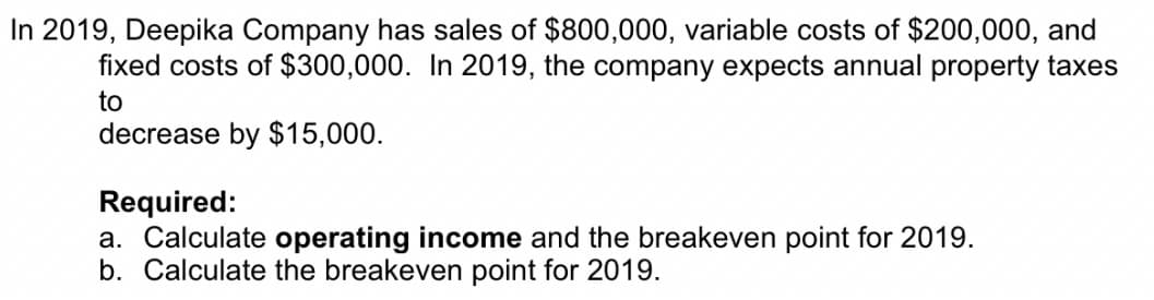 In 2019, Deepika Company has sales of $800,000, variable costs of $200,000, and
fixed costs of $300,000. In 2019, the company expects annual property taxes
to
decrease by $15,000.
Required:
a. Calculate operating income and the breakeven point for 2019.
b. Calculate the breakeven point for 2019.
