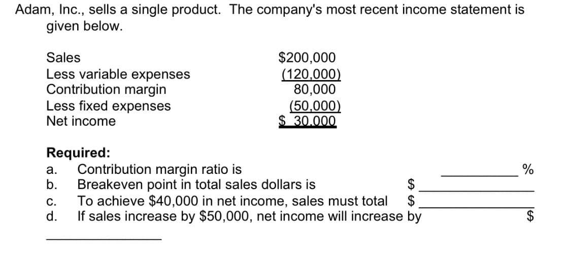 Adam, Inc., sells a single product. The company's most recent income statement is
given below.
Sales
Less variable expenses
Contribution margin
Less fixed expenses
$200,000
(120,000)
80,000
(50,000)
30.000
Net income
Required:
Contribution margin ratio is
b.
a.
%
Breakeven point in total sales dollars is
To achieve $40,000 in net income, sales must total
d.
$
$
С.
If sales increase by $50,000, net income will increase by
|4
