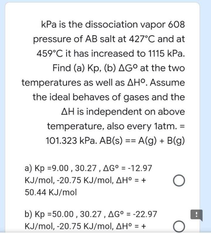 kPa is the dissociation vapor 608
pressure of AB salt at 427°C and at
459°C it has increased to 1115 kPa.
Find (a) Kp, (b) AG° at the two
temperatures as well as AHO. Assume
the ideal behaves of gases and the
AH is independent on above
temperature, also every latm. =
101.323 kPa. AB(s) == A(g) + B(g)
a) Kp =9.00 , 30.27 , AG° = -12.97
KJ/mol, -20.75 KJ/mol, AH° = +
%3D
50.44 KJ/mol
b) Kp =50.00 , 30.27 , AG° = -22.97
%3D
KJ/mol, -20.75 KJ/mol, AH° = +
%3D
