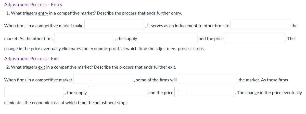 Adjustment Process - Entry
1. What triggers entry in a competitive market? Describe the process that ends further entry.
When firms in a competitive market make
it serves as an inducement to other firms to
the
market. As the other firms
the supply
and the price
. The
change in the price eventually eliminates the economic profit, at which time the adjustment process stops.
Adjustment Process - Exit
2. What triggers exit in a competitive market? Describe the process that ends further exit.
When firms in a competitive market
some of the firms will
the market. As these firms
the supply
and the price
. The change in the price eventually
eliminates the economic loss, at which time the adjustment stops.
