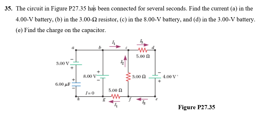 35. The circuit in Figure P27.35 has been connected for several seconds. Find the current (a) in the
4.00-V battery, (b) in the 3.00-N resistor, (c) in the 8.00-V battery, and (d) in the 3.00-V battery.
(e) Find the charge on the capacitor.
5.00 N
3.00 V.
8.00 V
3.00 n
4.00 V
+
6.00 μΕ
5.00 N
I=0
Figure P27.35

