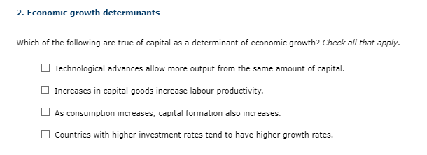2. Economic growth determinants
Which of the following are true of capital as a determinant of economic growth? Check all that apply.
Technological advances allow more output from the same amount of capital.
Increases in capital goods increase labour productivity.
As consumption increases, capital formation also increases.
Countries with higher investment rates tend to have higher growth rates.