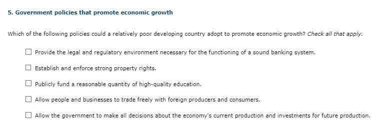 5. Government policies that promote economic growth
Which of the following policies could a relatively poor developing country adopt to promote economic growth? Check all that apply.
Provide the legal and regulatory environment necessary for the functioning of a sound banking system.
Establish and enforce strong property rights.
Publicly fund a reasonable quantity of high-quality education.
Allow people and businesses to trade freely with foreign producers and consumers.
Allow the government to make all decisions about the economy's current production and investments for future production.