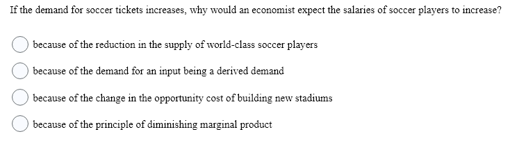 If the demand for soccer tickets increases, why would an economist expect the salaries of soccer players to increase?
because of the reduction in the supply of world-class soccer players
because of the demand for an input being a derived demand
because of the change in the opportunity cost of building new stadiums
because of the principle of diminishing marginal product