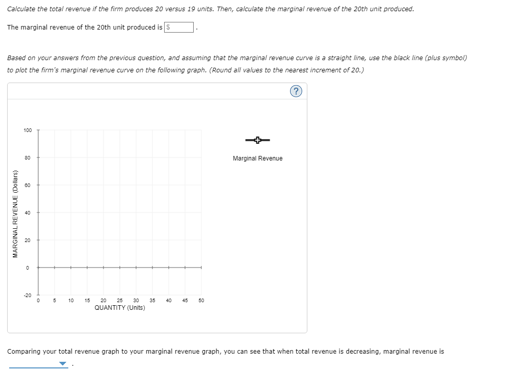 Calculate the total revenue if the firm produces 20 versus 19 units. Then, calculate the marginal revenue of the 20th unit produced.
The marginal revenue of the 20th unit produced is $
Based on your answers from the previous question, and assuming that the marginal revenue curve is a straight line, use the black line (plus symbol)
to plot the firm's marginal revenue curve on the following graph. (Round all values to the nearest increment of 20.)
(?)
MARGINAL REVENUE (Dollars)
100
80
60
40
20
0
-20
0 5 10
15
20 25
QUANTITY (Units)
30 3.5
40
45
50
Marginal Revenue
Comparing your total revenue graph to your marginal revenue graph, you can see that when total revenue is decreasing, marginal revenue is