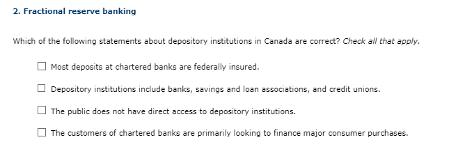 2. Fractional reserve banking
Which of the following statements about depository institutions in Canada are correct? Check all that apply.
Most deposits at chartered banks are federally insured.
Depository institutions include banks, savings and loan associations, and credit unions.
The public does not have direct access to depository institutions.
The customers of chartered banks are primarily looking to finance major consumer purchases.