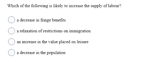 Which of the following is likely to increase the supply of labour?
a decrease in fringe benefits
a relaxation of restrictions on immigration
an increase in the value placed on leisure
a decrease in the population