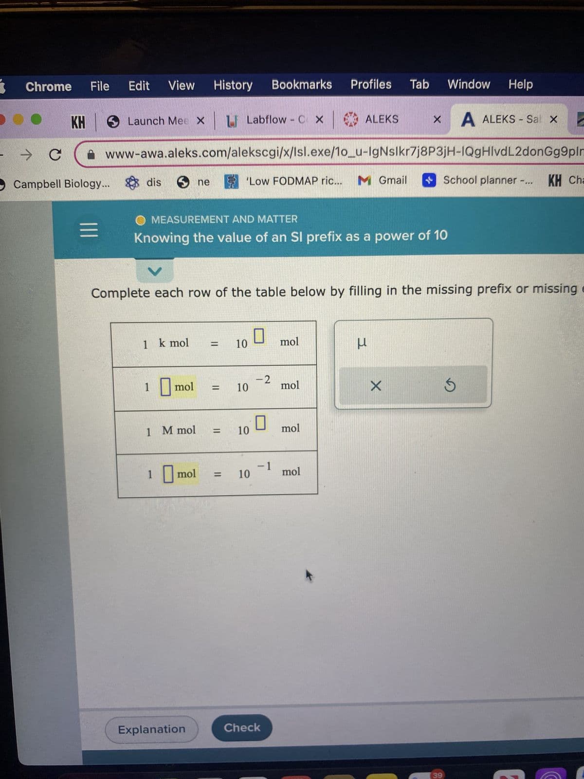 Chrome File Edit View History Bookmarks
KH
|||
Launch Mee X L Labflow - C X ALEKS
→ C
Campbell Biology... dis
www-awa.aleks.com/alekscgi/x/lsl.exe/1o_u-IgNslkr7j8P3jH-IQgHIvdL2donGg9plm
ne 'Low FODMAP ric... M Gmail
1 k mol
MEASUREMENT AND MATTER
Knowing the value of an SI prefix as a power of 10
1 mol
1 M mol
Complete each row of the table below by filling in the missing prefix or missing e
1 mol
Explanation
=
10
10
10
10
-2
0
-1
Check
Profiles Tab Window Help
mol
mol
mol
mol
X
3
X
A ALEKS - Sal x C
School planner -... KH Che
39
S