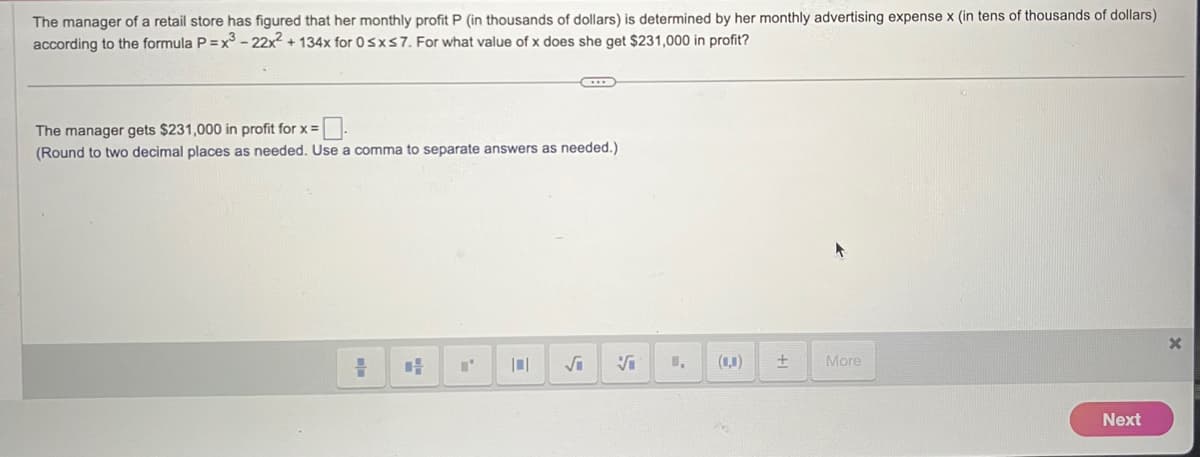 The manager of a retail store has figured that her monthly profit P (in thousands of dollars) is determined by her monthly advertising expense x (in tens of thousands of dollars)
according to the formula P=x3-22x²+134x for 0≤x≤7. For what value of x does she get $231,000 in profit?
The manager gets $231,000 in profit for x=
(Round to two decimal places as needed. Use a comma to separate answers as needed.)
√i
Si
(0,0)
+
More
Next