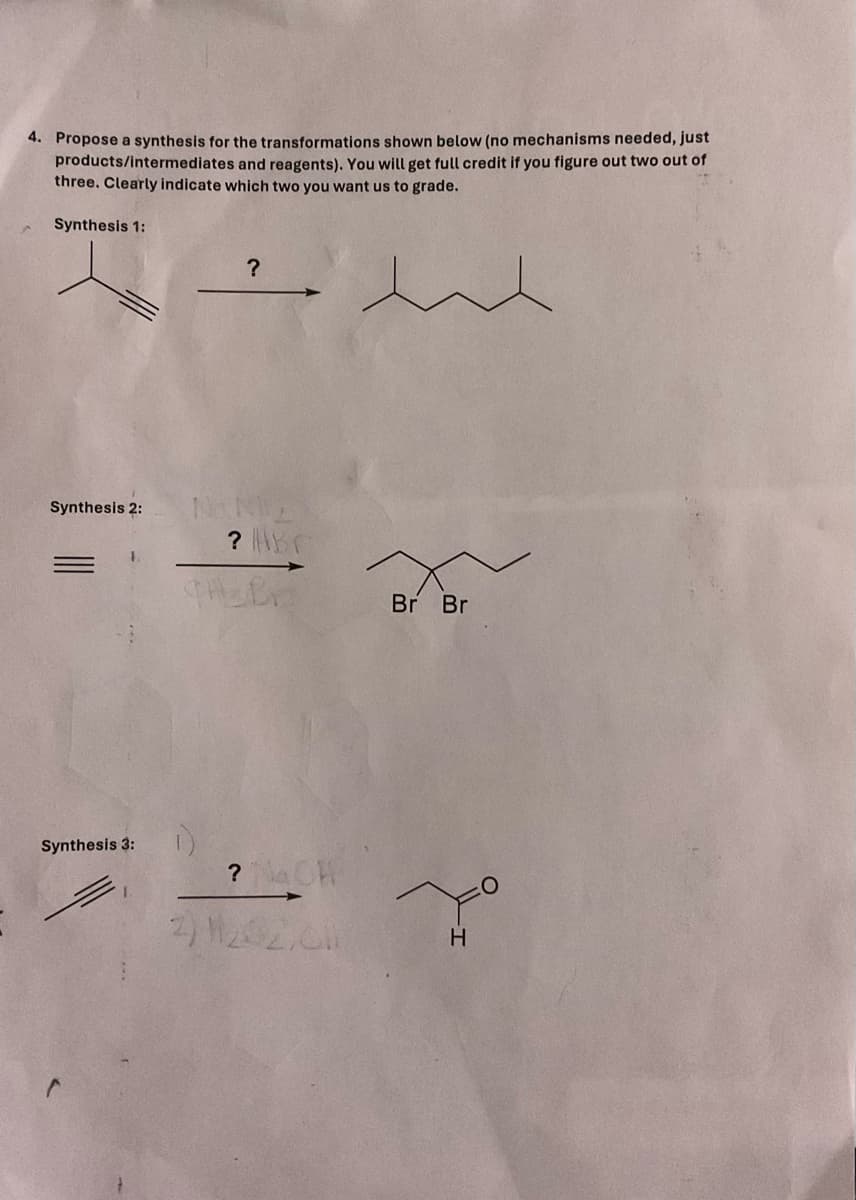 4. Propose a synthesis for the transformations shown below (no mechanisms needed, just
products/intermediates and reagents). You will get full credit if you figure out two out of
three. Clearly indicate which two you want us to grade.
Synthesis 1:
?
341
Synthesis 2:
NNE
Synthesis 3:
? ABC
CH B
Br Br
? NaCH
2) H202,0
H
