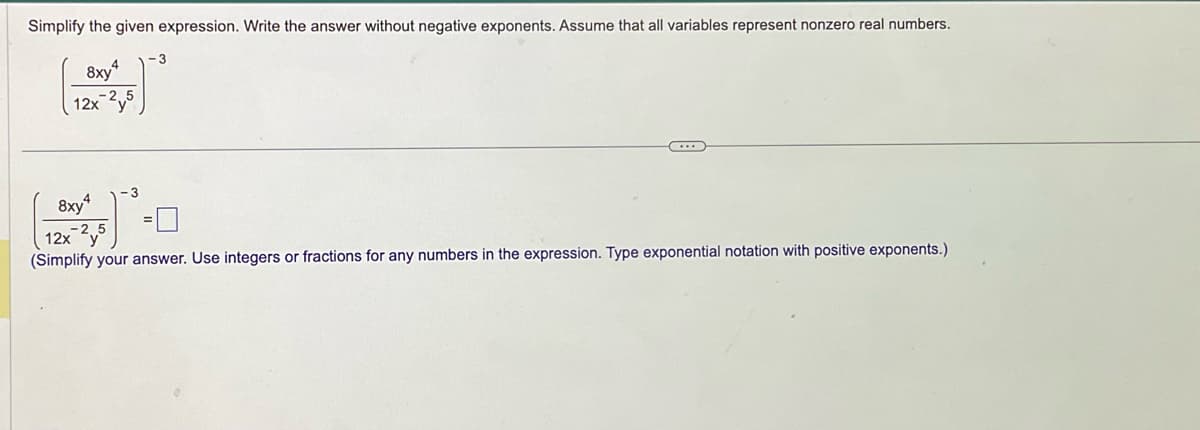 Simplify the given expression. Write the answer without negative exponents. Assume that all variables represent nonzero real numbers.
8xy4
12x-2y5
3
8xy
4
-2.5
12x y
(Simplify your answer. Use integers or fractions for any numbers in the expression. Type exponential notation with positive exponents.)