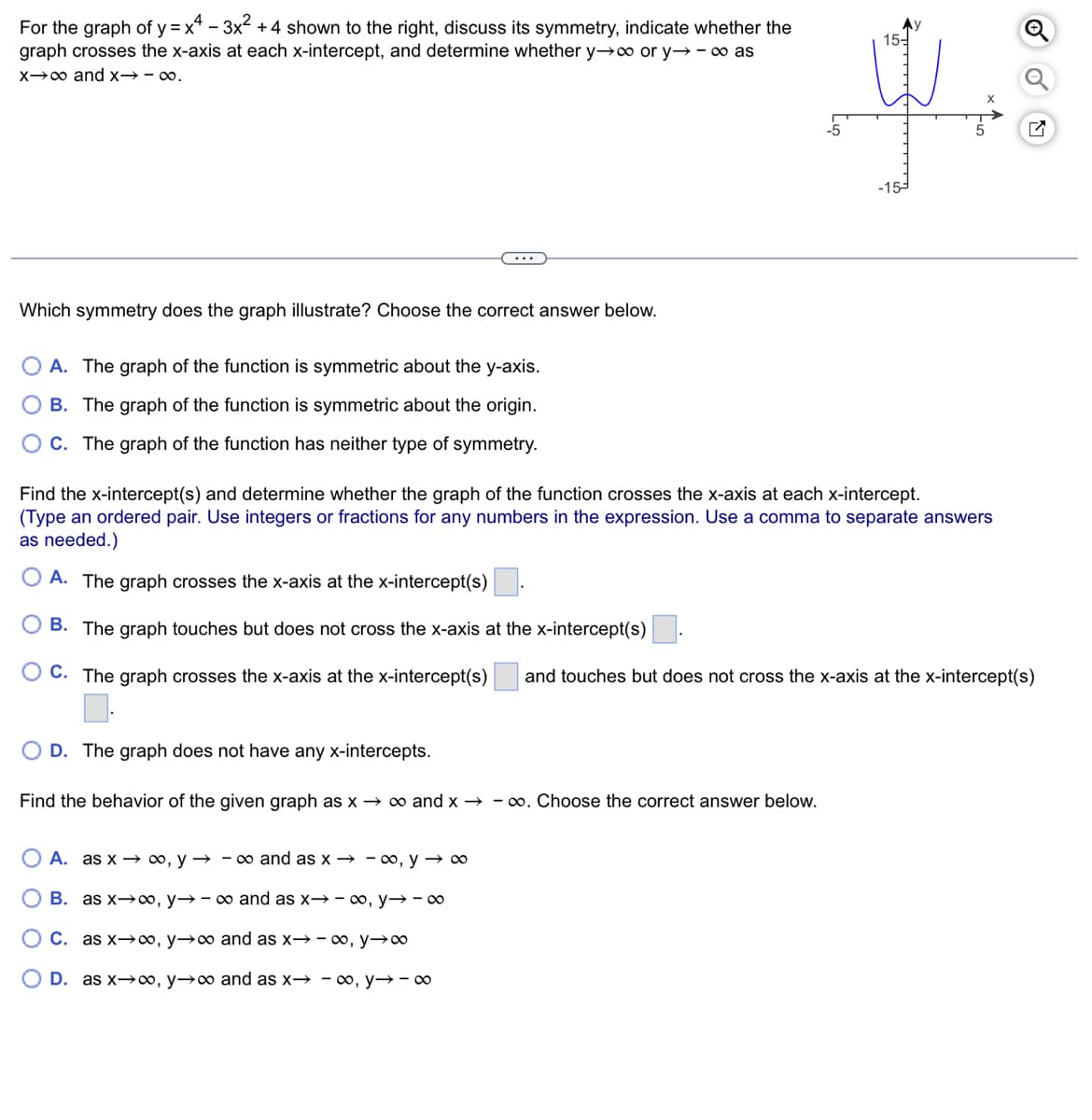 For the graph of y=x -3x² +4 shown to the right, discuss its symmetry, indicate whether the
graph crosses the x-axis at each x-intercept, and determine whether y→∞ or y→ - ∞ as
xx and x-∞.
15-
-5
5
X
Which symmetry does the graph illustrate? Choose the correct answer below.
A. The graph of the function is symmetric about the y-axis.
B. The graph of the function is symmetric about the origin.
OC. The graph of the function has neither type of symmetry.
Find the x-intercept(s) and determine whether the graph of the function crosses the x-axis at each x-intercept.
(Type an ordered pair. Use integers or fractions for any numbers in the expression. Use a comma to separate answers
as needed.)
A. The graph crosses the x-axis at the x-intercept(s)
B. The graph touches but does not cross the x-axis at the x-intercept(s)
C. The graph crosses the x-axis at the x-intercept(s)
and touches but does not cross the x-axis at the x-intercept(s)
OD. The graph does not have any x-intercepts.
Find the behavior of the given graph as x → ∞ and x → ∞. Choose the correct answer below.
A. as x∞o, y → ∞ and as x → ∞o, y → ∞
O B. as x∞, y→ ∞ and as x→ ∞, y→ ∞
○ C. as x∞, y→∞ and as x→ ∞, y→∞
OD. as x∞, y→∞ and as x→ - ∞, y→ ∞