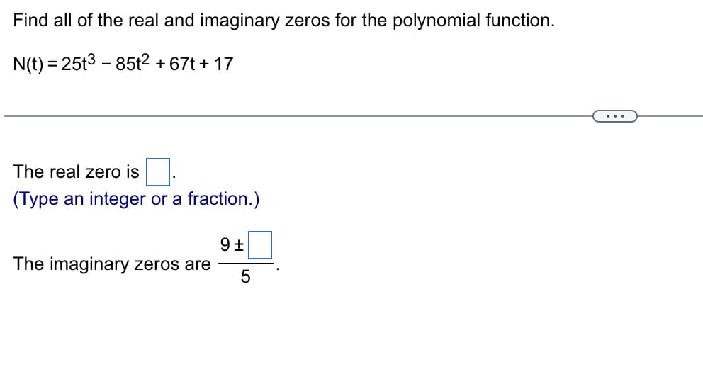 Find all of the real and imaginary zeros for the polynomial function.
N(t) = 25t385t2 + 67t+17
The real zero is
(Type an integer or a fraction.)
9 ±
The imaginary zeros are
5
...