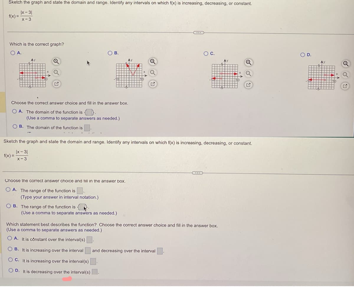 Sketch the graph and state the domain and range. Identify any intervals on which f(x) is increasing, decreasing, or constant.
x-31
f(x)=
x-3
Which is the correct graph?
O A.
О в.
○ C.
O D.
Q
Choose the correct answer choice and fill in the answer box.
OA. The domain of the function is
(Use a comma to separate answers as needed.)
B. The domain of the function is
Sketch the graph and state the domain and range. Identify any intervals on which f(x) is increasing, decreasing, or constant.
f(x)=
x-3
X-3
Choose the correct answer choice and fill in the answer box.
OA. The range of the function is ..
(Type your answer in interval notation.)
OB. The range of the function is
(Use a comma to separate answers as needed.)
Which statement best describes the function? Choose the correct answer choice and fill in the answer box.
(Use a comma to separate answers as needed.)
OA. It is constant over the interval(s)
OB. It is increasing over the interval and decreasing over the interval
OC. It is increasing over the interval(s)
OD. It is decreasing over the interval(s)
G