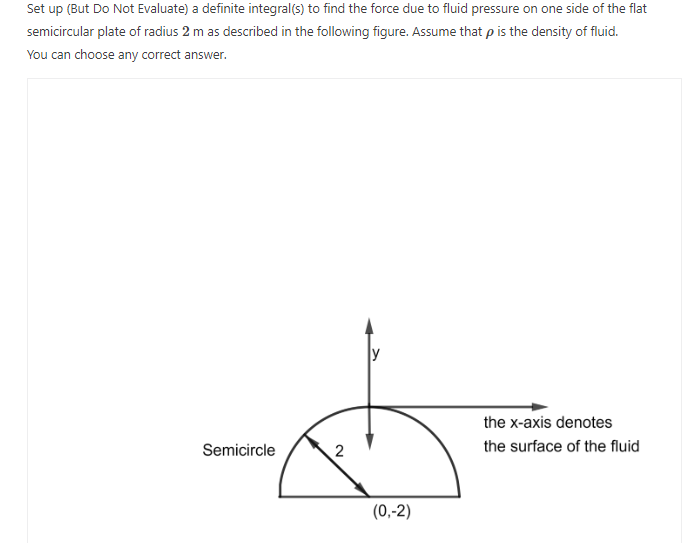 Set up (But Do Not Evaluate) a definite integral(s) to find the force due to fluid pressure on one side of the flat
semicircular plate of radius 2 m as described in the following figure. Assume that p is the density of fluid.
You can choose any correct answer.
Semicircle
2
(0,-2)
the x-axis denotes
the surface of the fluid