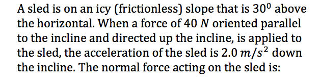 A sled is on an icy (frictionless) slope that is 30° above
the horizontal. When a force of 40 N oriented parallel
to the incline and directed up the incline, is applied to
the sled, the acceleration of the sled is 2.0 m/s² down
the incline. The normal force acting on the sled is:
