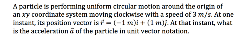 A particle is performing uniform circular motion around the origin of
an xy coordinate system moving clockwise with a speed of 3 m/s. At one
instant, its position vector is 7 = (-1 m)î + (1 m)j. At that instant, what
is the acceleration å of the particle in unit vector notation.

