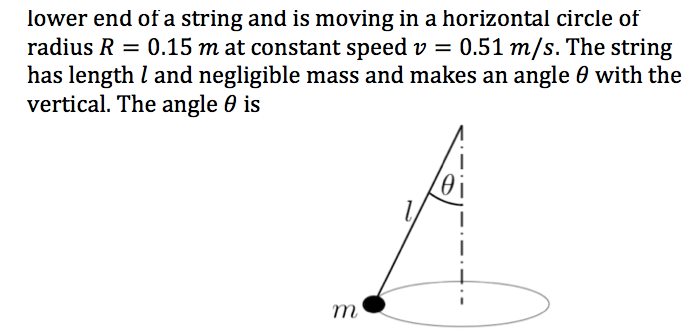 lower end of a string and is moving in a horizontal circle of
radius R = 0.15 m at constant speed v = 0.51 m/s. The string
has length l and negligible mass and makes an angle 0 with the
vertical. The angle 0 is
%3D
m
