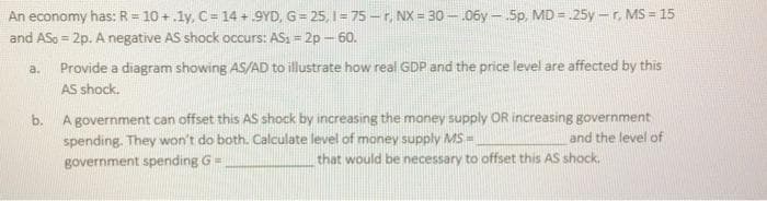 An economy has: R = 10 +.ly, C= 14 + 9YD, G= 25, I = 75 -r, NX = 30 -.06y - .5p, MD = 25y-r, MS = 15
and ASo = 2p. A negative AS shock occurs: AS, = 2p – 60.
a. Provide a diagram showing AS/AD to illustrate how real GDP and the price level are affected by this
AS shock.
A government can offset this AS shock by increasing the money supply OR increasing government
spending. They won't do both. Calculate level of money supply MS=
b.
and the level of
government spending G =
that would be necessary to offset this AS shock.
