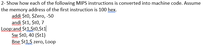 2- Show how each of the following MIPS instructions is converted into machine code. Assume
the memory address of the first instruction is 100 hex.
addi $t0, $Zero, -50
andi St1, $t0, 7
Loop:and $t1,St0,$t1|
Sw $t0, 40 ($t1)
Bne $t1,$ zero, Loop
