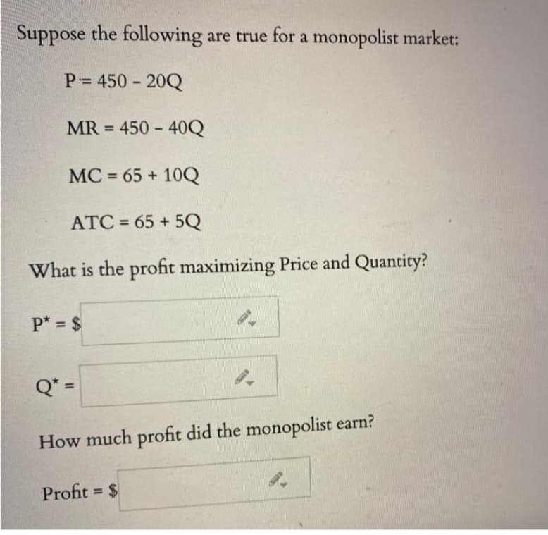 Suppose the following are true for a monopolist market:
P = 450-20Q
MR = 450-40Q
MC = 65+ 10Q
ATC= 65+5Q
What is the profit maximizing Price and Quantity?
P* = $
Q* =
94
How much profit did the monopolist earn?
Profit = $