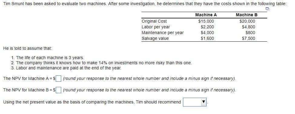 Tim Smunt has been asked to evaluate two machines. After some investigation, he determines that they have the costs shown in the following table:
He is told to assume that:
Original Cost
Labor per year
Maintenance per year
Salvage value
1. The life of each machine is 3 years.
2. The company thinks it knows how to make 14% on investments no more risky than this one.
3. Labor and maintenance are paid at the end of the year.
The NPV for Machine A = $
The NPV for Machine B = $
Machine A
$15,000
$2,200
$4,000
$1,600
(round your response to the nearest whole number and include a minus sign if necessary).
(round your response to the nearest whole number and include a minus sign if necessary).
Using the net present value as the basis of comparing the machines, Tim should recommend
Machine B
$20,000
$4,800
$800
$7,500