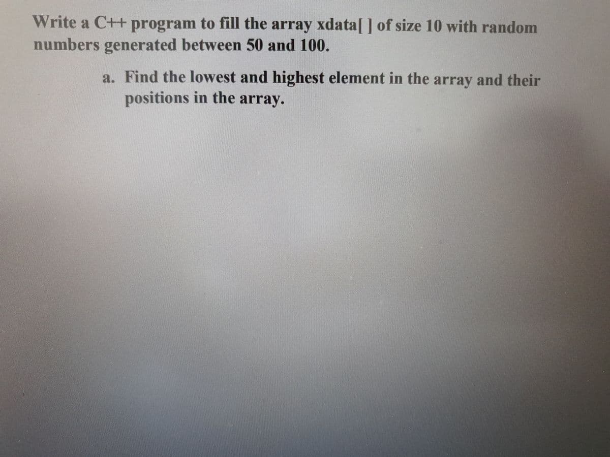 Write a C++ program to fill the array xdata[] of size 10 with random
numbers generated between 50 and 100.
a. Find the lowest and highest element in the array and their
positions in the array.

