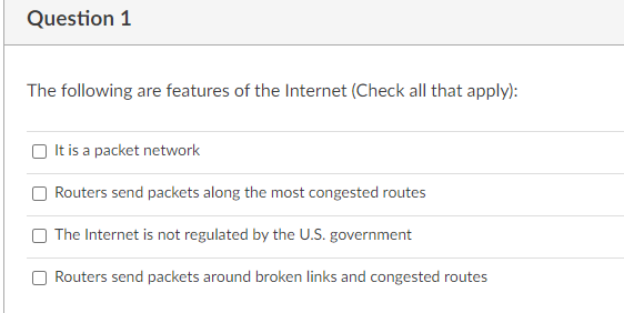 Question 1
The following are features of the Internet (Check all that apply):
It is a packet network
Routers send packets along the most congested routes
The Internet is not regulated by the U.S. government
Routers send packets around broken links and congested routes
