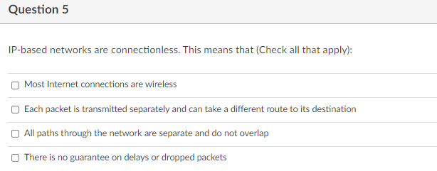 Question 5
IP-based networks are connectionless. This means that (Check all that apply):
O Most Internet connections are wireless
Each packet is transmitted separately and can take a different route to its destination
O All paths through the network are separate and do not overlap
O There is no guarantee on delays or dropped packets
