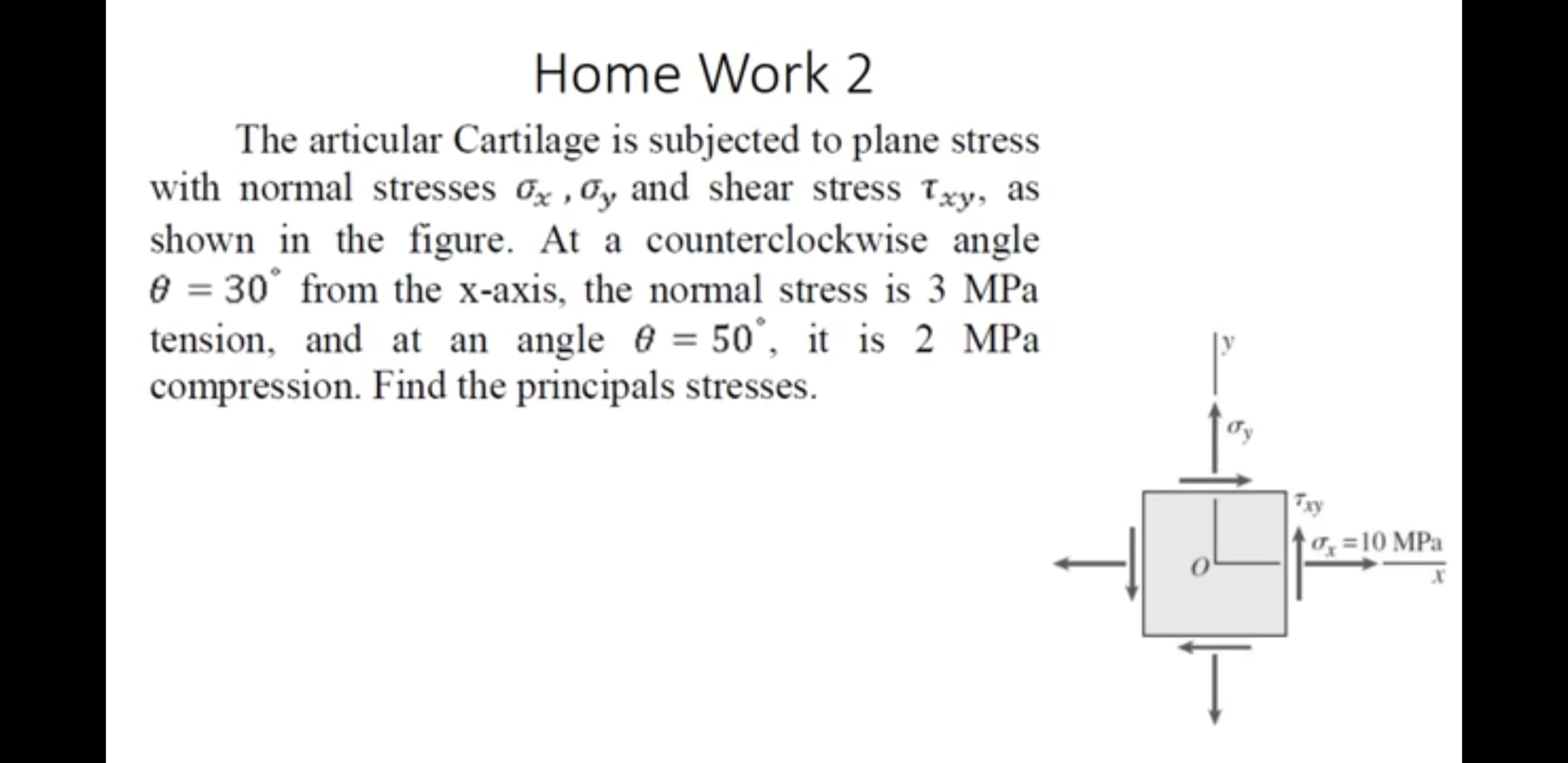 The articular Cartilage is subjected to plane stress
with normal stresses &x ,Oy and shear stress Txy, as
shown in the figure. At a counterclockwise angle
e = 30° from the x-axis, the normal stress is 3 MPa
tension, and at an angle 6 = 50°, it is 2 MPa
compression. Find the principals stresses.
Ty
0, =10 MPa
