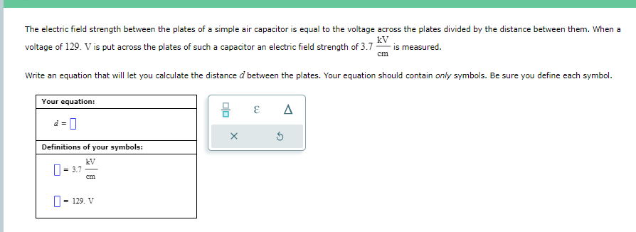 The electric field strength between the plates of a simple air capacitor is equal to the voltage across the plates divided by the distance between them. When a
kV
voltage of 129. V is put across the plates of such a capacitor an electric field strength of 3.7- is measured.
cm
Write an equation that will let you calculate the distance d between the plates. Your equation should contain only symbols. Be sure you define each symbol.
Your equation:
d =
Definitions of your symbols:
kV
= 3.7
cm
= 129. V
00
X
E
Δ