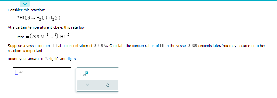 Consider this reaction:
2 HI(g) → H₂ (g) + 1₂ (g)
At a certain temperature it obeys this rate law.
rate = (78.9 M¹¹) [HI] ²
Suppose a vessel contains HI at a concentration of 0.310M. Calculate the concentration of HI in the vessel 0.300 seconds later. You may assume no other
reaction is important.
Round your answer to 2 significant digits.
X
5