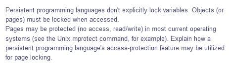 Persistent programming languages don't explicitly lock variables. Objects (or
pages) must be locked when accessed.
Pages may be protected (no access, read/write) in most current operating
systems (see the Unix mprotect command, for example). Explain how a
persistent programming language's access-protection feature may be utilized
for page locking.
