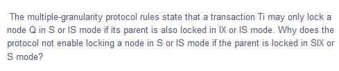 The multiple-granularity protocol rules state that a transaction Ti may only lock a
node Q in S or IS mode if its parent is also locked in IX or IS mode. Why does the
protocol not enable locking a node in S or IS mode if the parent is locked in SIX or
S mode?
