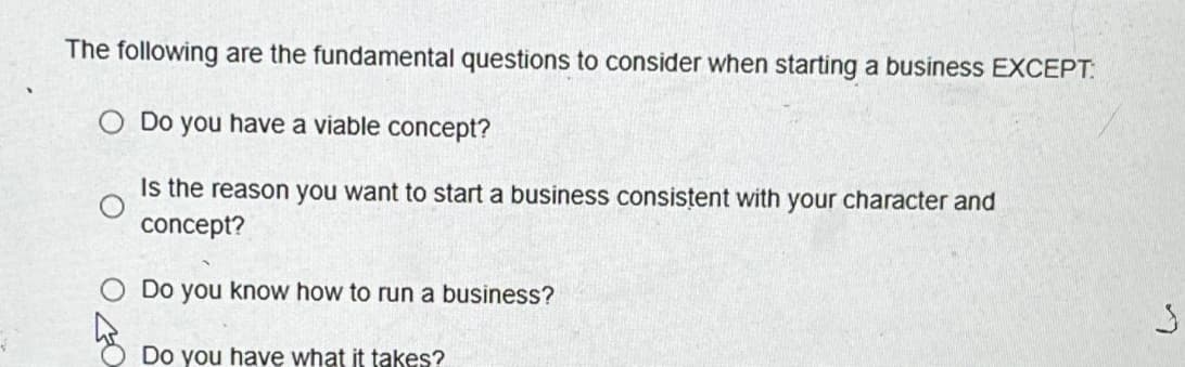 The following are the fundamental questions to consider when starting a business EXCEPT:
Do you have a viable concept?
Is the reason you want to start a business consistent with your character and
concept?
Do you know how to run a business?
Do you have what it takes?
3